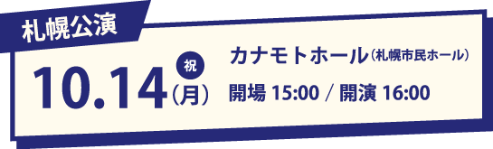札幌公演 10.14(月・祝) カナモトホール(札幌市民ホール) 開場15:00/開演16:00